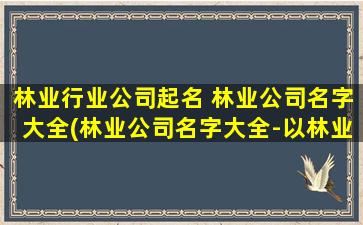 林业行业公司起名 林业公司名字大全(林业公司名字大全-以林业行业公司命名,让你一次找到适合的林业公司名字)